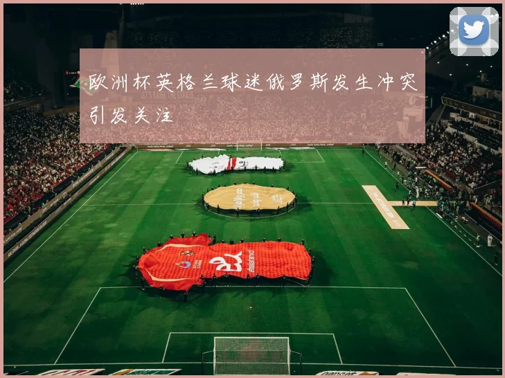 欧洲杯英格兰球迷俄罗斯发生冲突引发关注