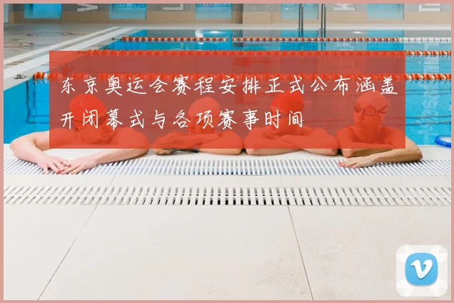 东京奥运会赛程安排正式公布涵盖开闭幕式与各项赛事时间