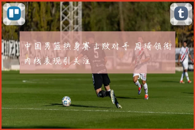 中国男篮热身赛击败对手 周琦领衔内线表现引关注