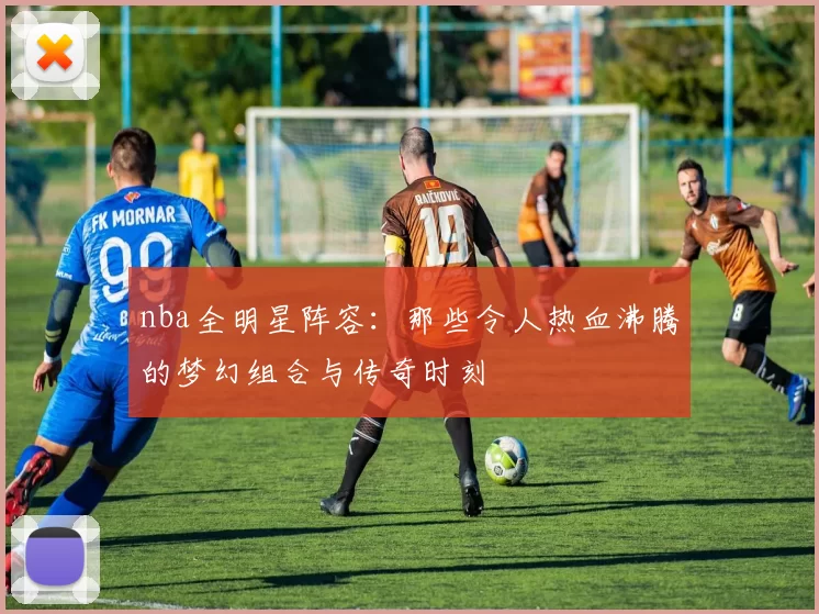 nba全明星阵容：那些令人热血沸腾的梦幻组合与传奇时刻