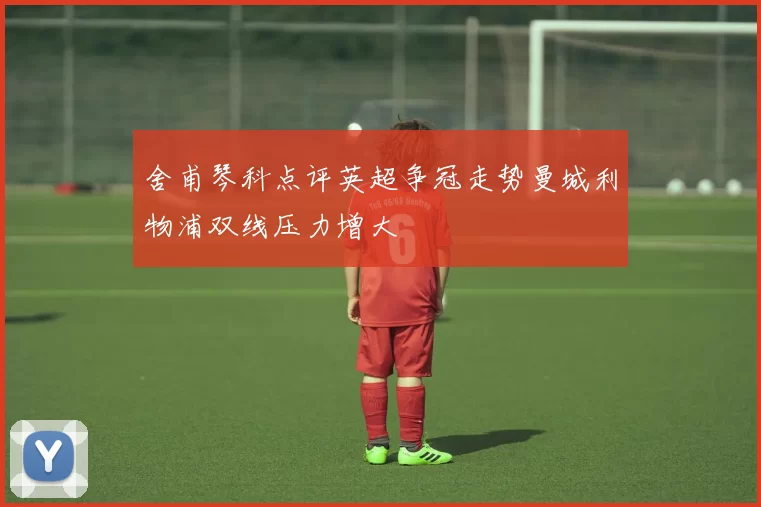 舍甫琴科点评英超争冠走势曼城利物浦双线压力增大