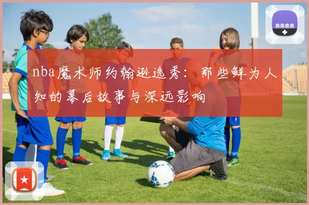 nba魔术师约翰逊选秀:那些鲜为人知的幕后故事与深远影响