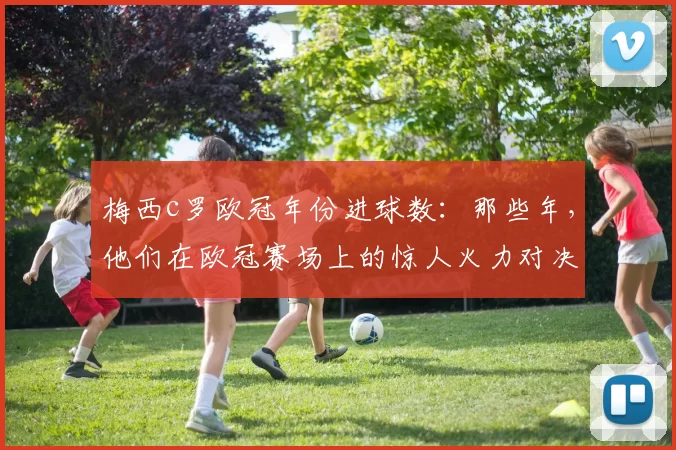 梅西c罗欧冠年份进球数：那些年，他们在欧冠赛场上的惊人火力对决！