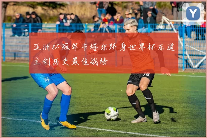 亚洲杯冠军卡塔尔跻身世界杯东道主创历史最佳战绩