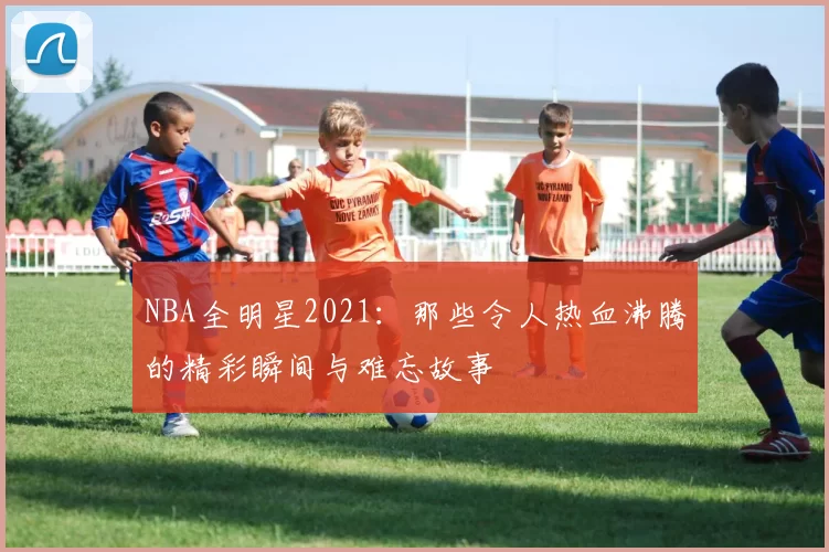 NBA全明星2021:那些令人热血沸腾的精彩瞬间与难忘故事