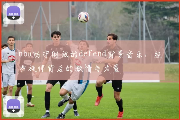 nba防守时放的defend背景音乐，经典旋律背后的激情与力量