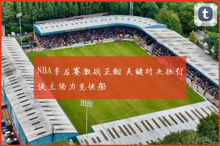 NBA季后赛激战正酣 关键对决独行侠主场力克快船