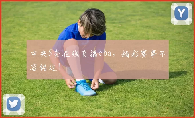 中央5套在线直播cba，精彩赛事不容错过！