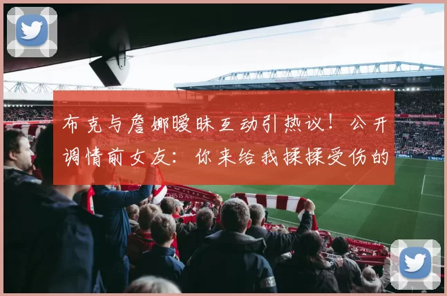 布克与詹娜暧昧互动引热议!公开调情前女友:你来给我揉揉受伤的脚