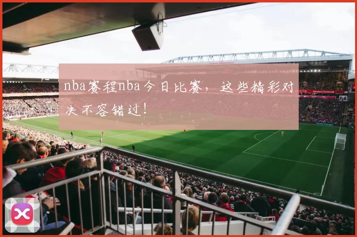 nba赛程nba今日比赛,这些精彩对决不容错过!