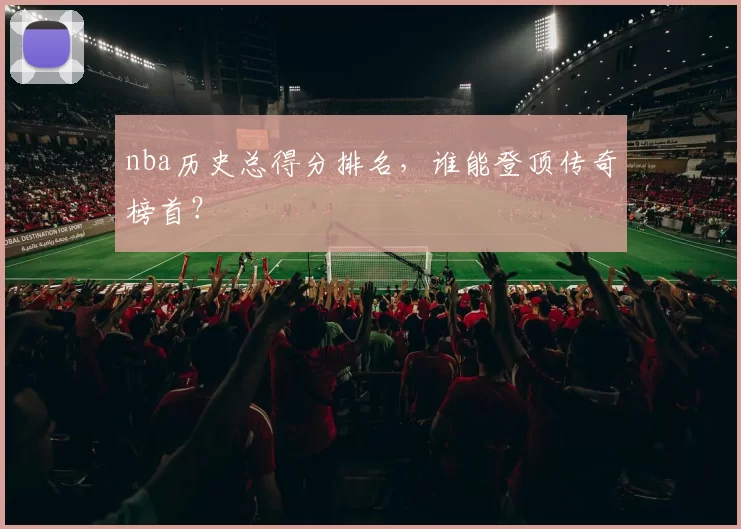 nba历史总得分排名，谁能登顶传奇榜首？