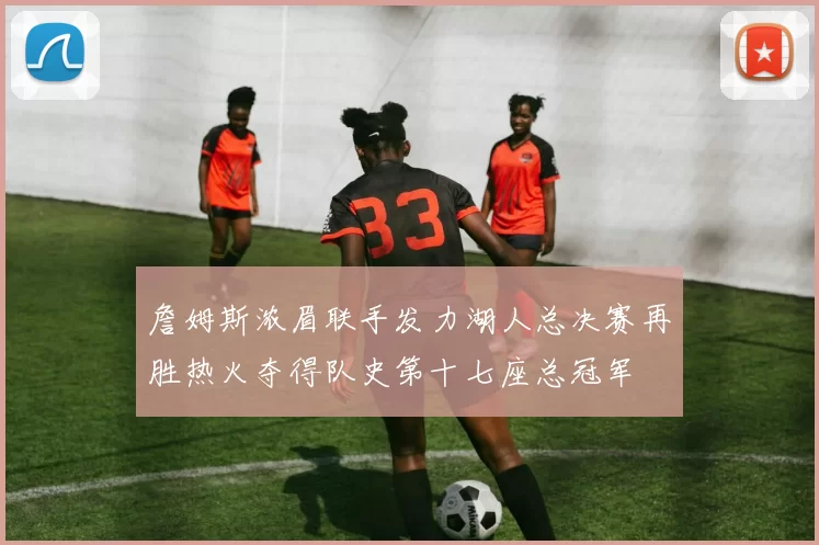 詹姆斯浓眉联手发力湖人总决赛再胜热火夺得队史第十七座总冠军