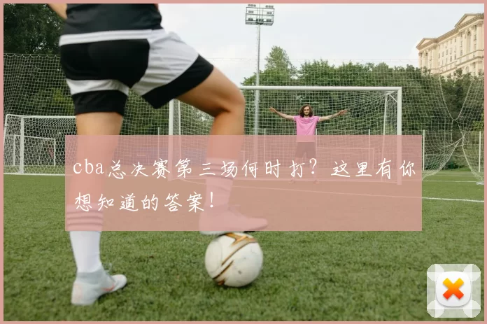 cba总决赛第三场何时打？这里有你想知道的答案！