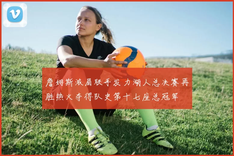 詹姆斯浓眉联手发力湖人总决赛再胜热火夺得队史第十七座总冠军