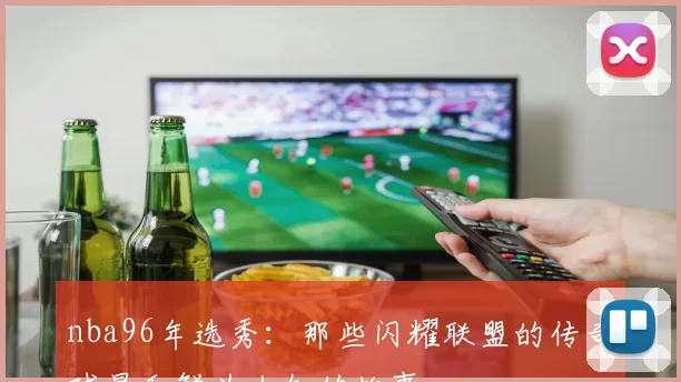 nba96年选秀：那些闪耀联盟的传奇球星和鲜为人知的故事