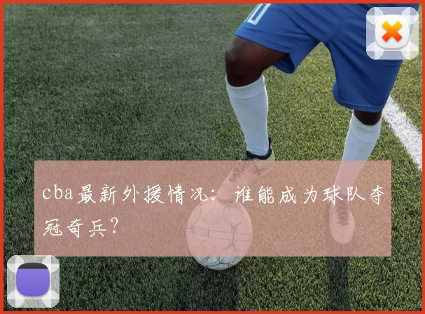 cba最新外援情况：谁能成为球队夺冠奇兵？