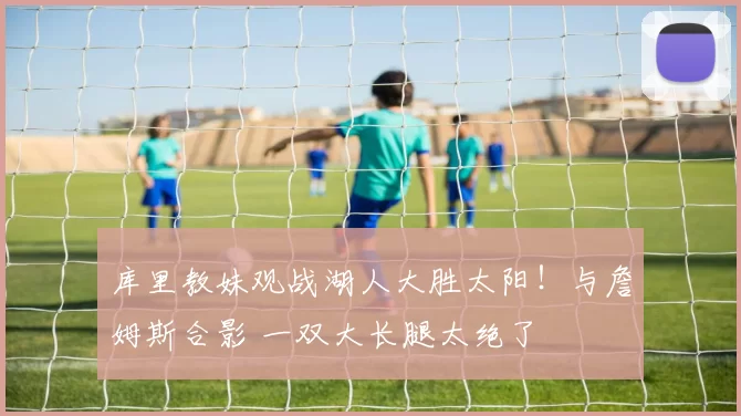 库里教妹观战湖人大胜太阳!与詹姆斯合影 一双大长腿太绝了