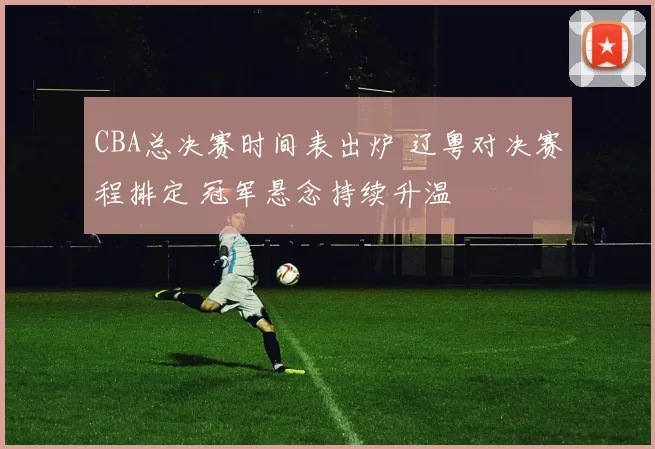 CBA总决赛时间表出炉 辽粤对决赛程排定 冠军悬念持续升温