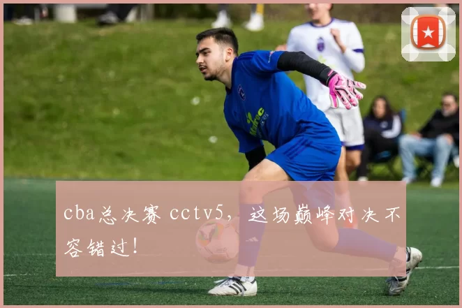 cba总决赛 cctv5，这场巅峰对决不容错过！