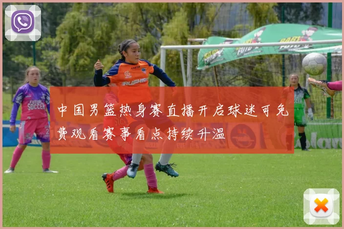 中国男篮热身赛直播开启球迷可免费观看赛事看点持续升温