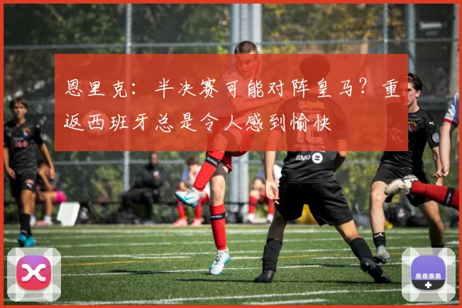 恩里克：半决赛可能对阵皇马？重返西班牙总是令人感到愉快