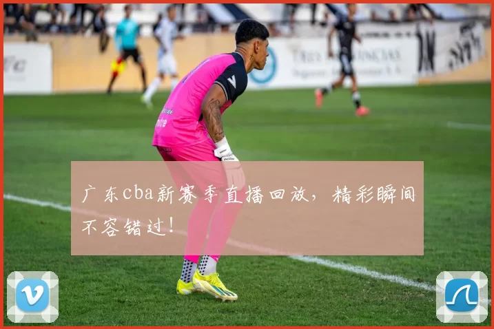 广东cba新赛季直播回放，精彩瞬间不容错过！
