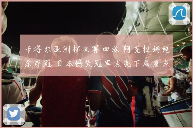 卡塔尔亚洲杯决赛回放 阿克拉姆绝杀夺冠 日本憾失冠军点亮下届看点