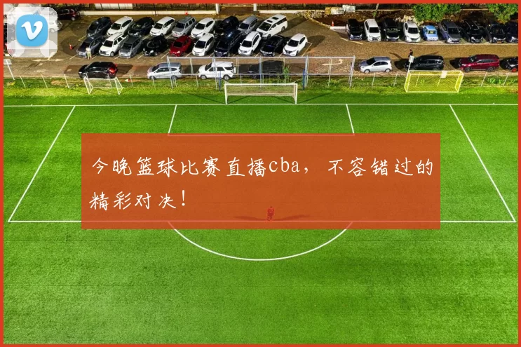 今晚篮球比赛直播cba，不容错过的精彩对决！