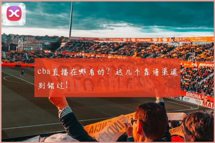 cba直播在哪看的？这几个靠谱渠道别错过！