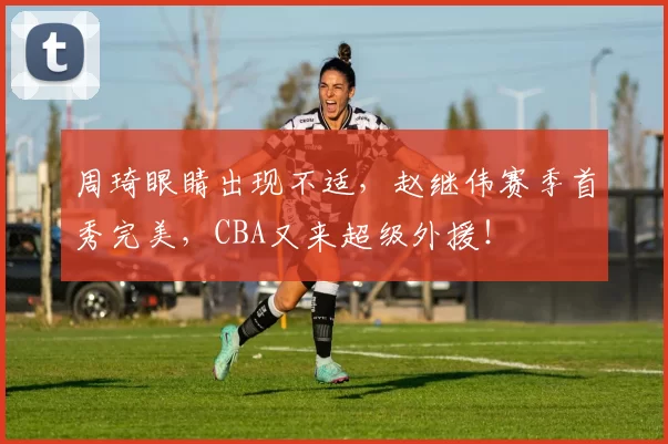 周琦眼睛出现不适，赵继伟赛季首秀完美，CBA又来超级外援！