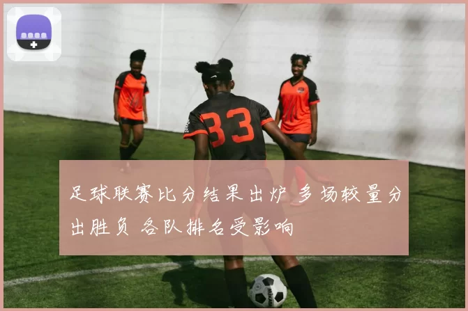 足球联赛比分结果出炉 多场较量分出胜负 各队排名受影响