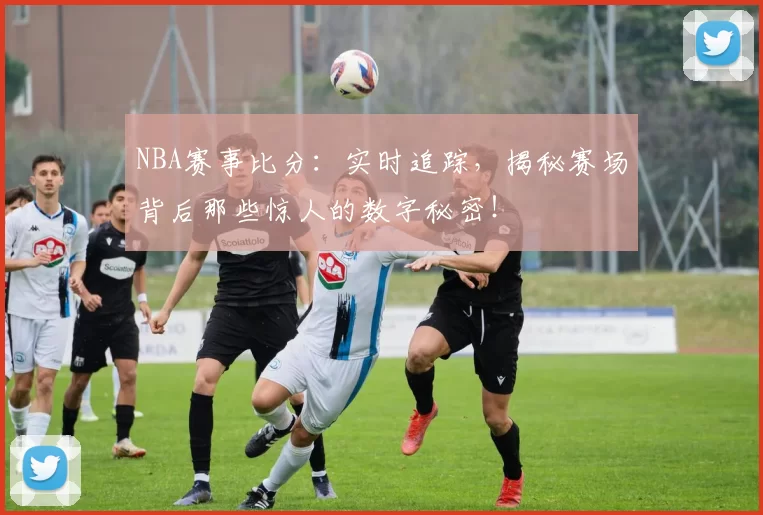 NBA赛事比分：实时追踪，揭秘赛场背后那些惊人的数字秘密！