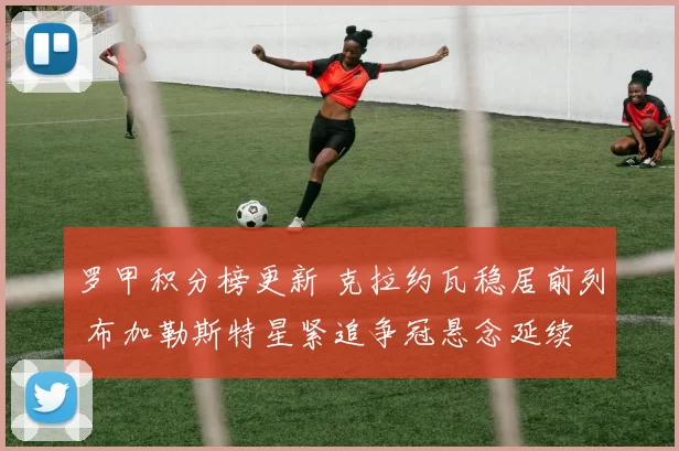 罗甲积分榜更新 克拉约瓦稳居前列 布加勒斯特星紧追争冠悬念延续