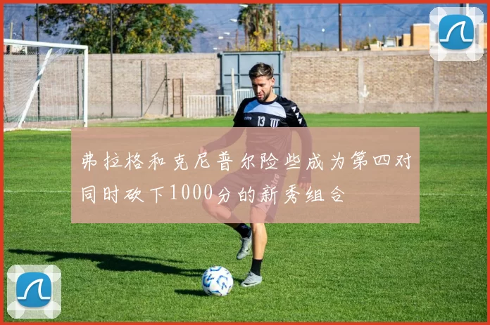 弗拉格和克尼普尔险些成为第四对同时砍下1000分的新秀组合