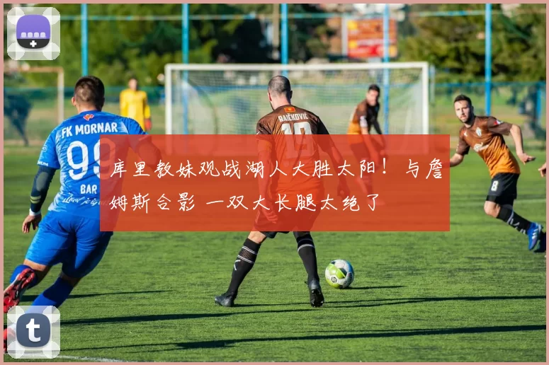 库里教妹观战湖人大胜太阳!与詹姆斯合影 一双大长腿太绝了