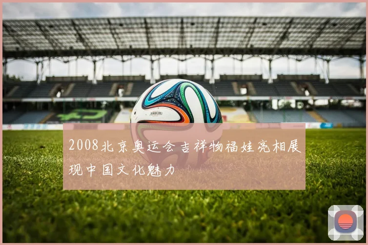 2008北京奥运会吉祥物福娃亮相展现中国文化魅力
