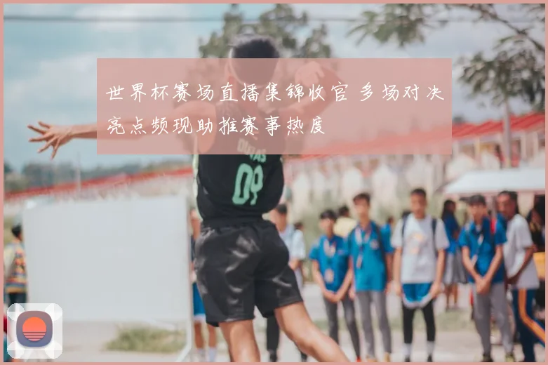 世界杯赛场直播集锦收官 多场对决亮点频现助推赛事热度