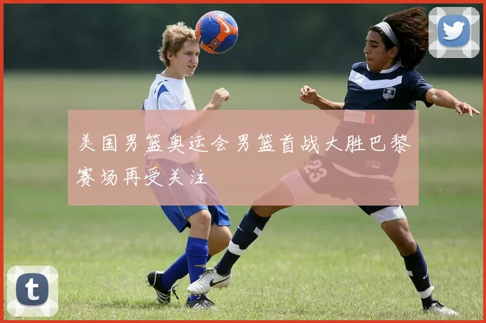 美国男篮奥运会男篮首战大胜巴黎赛场再受关注