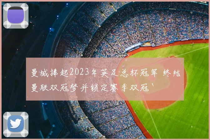 曼城捧起2023年英足总杯冠军 终结曼联双冠梦并锁定赛季双冠`
