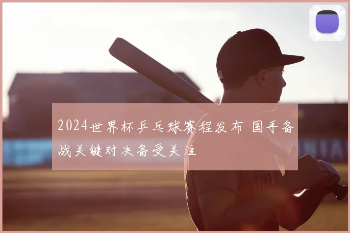 2024世界杯乒乓球赛程发布 国手备战关键对决备受关注