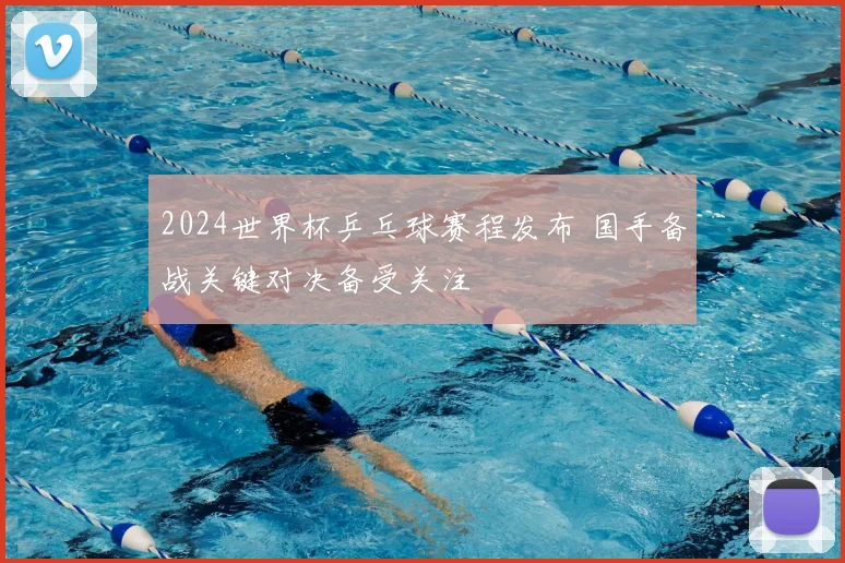 2024世界杯乒乓球赛程发布 国手备战关键对决备受关注