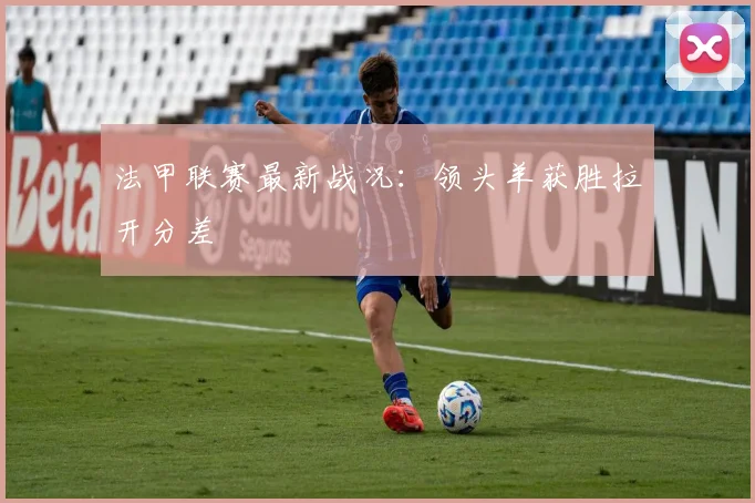 法甲联赛最新战况:领头羊获胜拉开分差