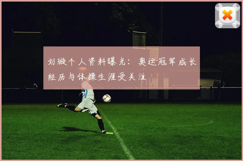 刘璇个人资料曝光:奥运冠军成长经历与体操生涯受关注