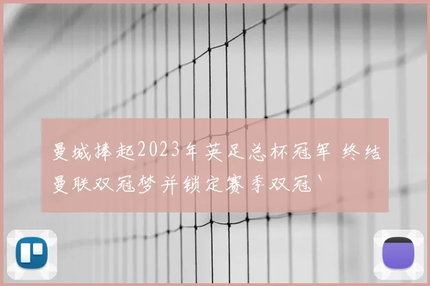 曼城捧起2023年英足总杯冠军 终结曼联双冠梦并锁定赛季双冠`
